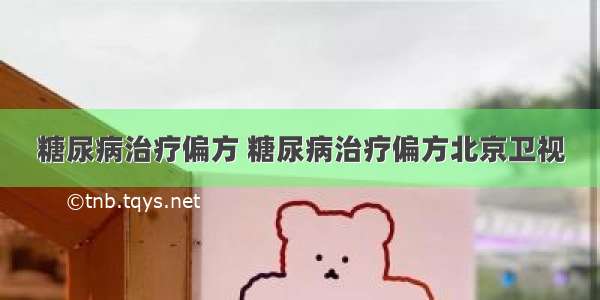 糖尿病治疗偏方 糖尿病治疗偏方北京卫视