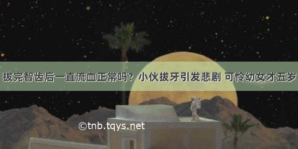 拔完智齿后一直流血正常吗？小伙拔牙引发悲剧 可怜幼女才五岁