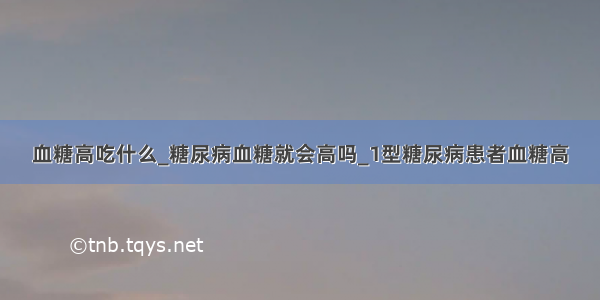 血糖高吃什么_糖尿病血糖就会高吗_1型糖尿病患者血糖高