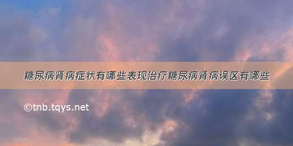 糖尿病肾病症状有哪些表现治疗糖尿病肾病误区有哪些