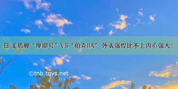 日 美盾舰“摩耶号”VS“伯克IIA” 外表强悍比不上内心强大！