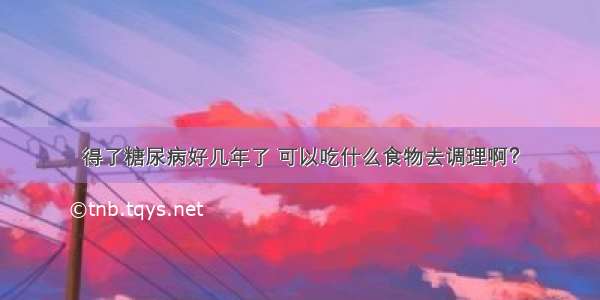 得了糖尿病好几年了 可以吃什么食物去调理啊？