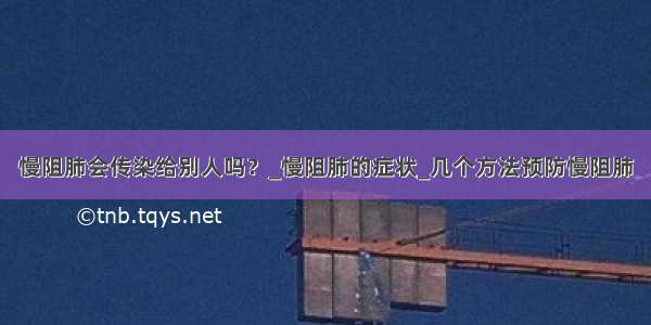 慢阻肺会传染给别人吗？_慢阻肺的症状_几个方法预防慢阻肺