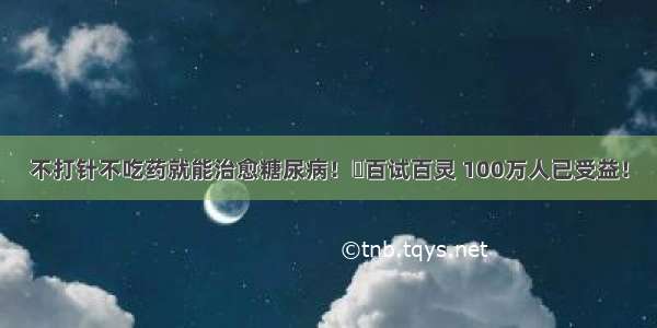 不打针不吃药就能治愈糖尿病！​百试百灵 100万人已受益！