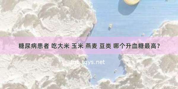 糖尿病患者 吃大米 玉米 燕麦 豆类 哪个升血糖最高？