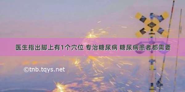 医生指出脚上有1个穴位 专治糖尿病 糖尿病患者都需要