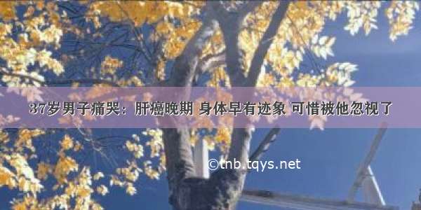 37岁男子痛哭：肝癌晚期 身体早有迹象 可惜被他忽视了