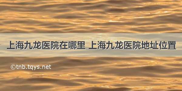 上海九龙医院在哪里 上海九龙医院地址位置