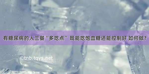 有糖尿病的人三餐“多吃点” 既能吃饱血糖还能控制好 如何做？