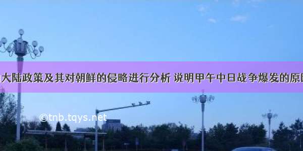 试从日本的大陆政策及其对朝鲜的侵略进行分析 说明甲午中日战争爆发的原因。（5分）