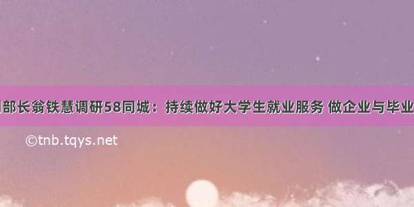 教育部副部长翁铁慧调研58同城：持续做好大学生就业服务 做企业与毕业生的纽带