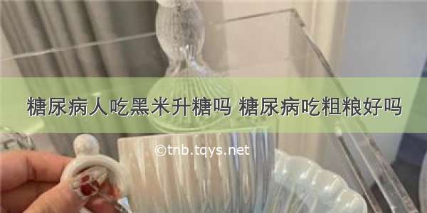 糖尿病人吃黑米升糖吗 糖尿病吃粗粮好吗