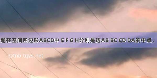 解答题在空间四边形ABCD中 E F G H分别是边AB BC CD DA的中点．求证