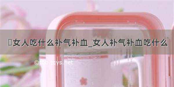 ​女人吃什么补气补血_女人补气补血吃什么