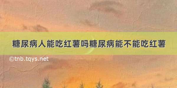 糖尿病人能吃红薯吗糖尿病能不能吃红薯