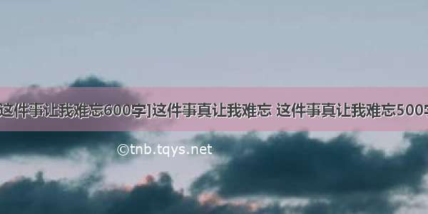 [这件事让我难忘600字]这件事真让我难忘 这件事真让我难忘500字