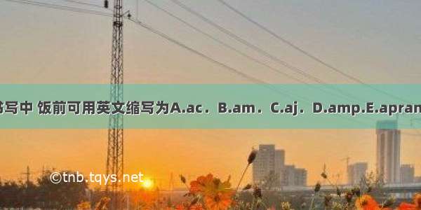 在处方书写中 饭前可用英文缩写为A.ac．B.am．C.aj．D.amp.E.apran.ABCDE