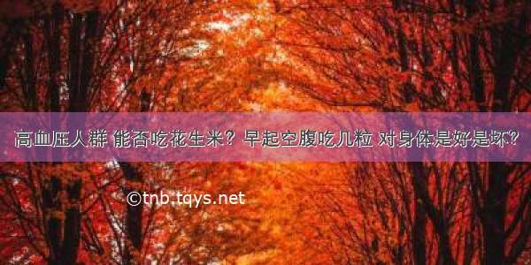 高血压人群 能否吃花生米？早起空腹吃几粒 对身体是好是坏？