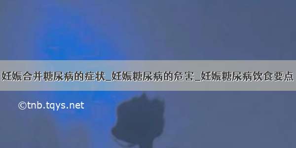 妊娠合并糖尿病的症状_妊娠糖尿病的危害_妊娠糖尿病饮食要点