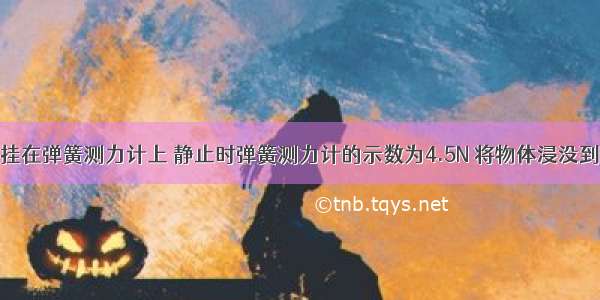 将一个物体挂在弹簧测力计上 静止时弹簧测力计的示数为4.5N 将物体浸没到水中静止时