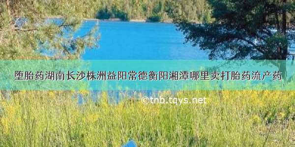 堕胎药湖南长沙株洲益阳常德衡阳湘潭哪里卖打胎药流产药