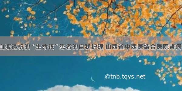 肾病知识 | 血液透析的“生命线”患者的自我护理 山西省中西医结合医院肾病一科 胡俊娜