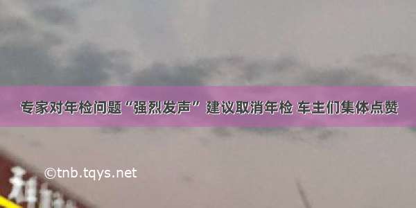 专家对年检问题“强烈发声” 建议取消年检 车主们集体点赞