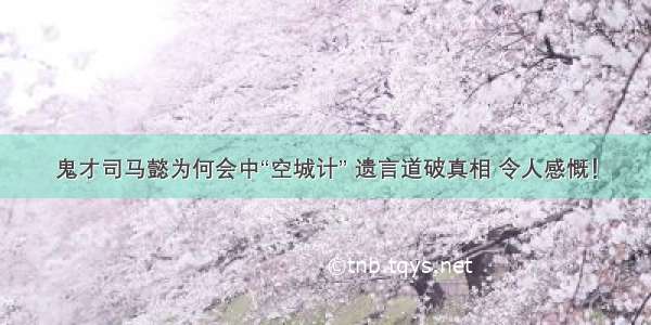 鬼才司马懿为何会中“空城计” 遗言道破真相 令人感慨！