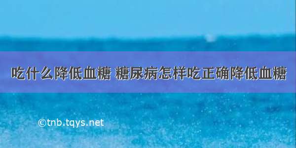 吃什么降低血糖 糖尿病怎样吃正确降低血糖