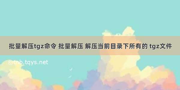 批量解压tgz命令 批量解压 解压当前目录下所有的 tgz文件