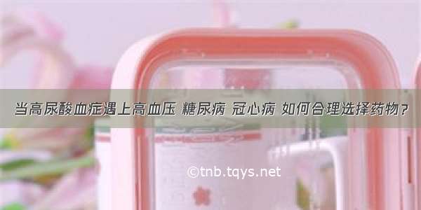 当高尿酸血症遇上高血压 糖尿病 冠心病 如何合理选择药物？