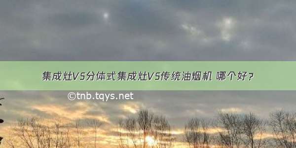 集成灶VS分体式集成灶VS传统油烟机 哪个好？