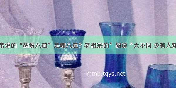 常说的“胡说八道”是哪八道？老祖宗的”胡说“大不同 少有人知