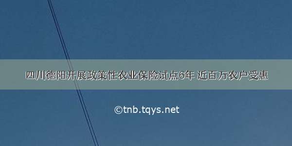 四川德阳开展政策性农业保险试点6年 近百万农户受惠