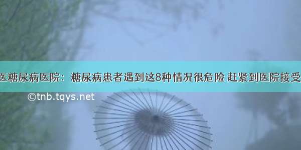 贵州百灵中医糖尿病医院：糖尿病患者遇到这8种情况很危险 赶紧到医院接受正规的治疗！