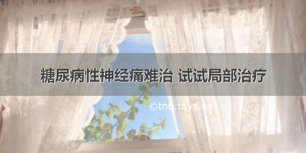 糖尿病性神经痛难治 试试局部治疗