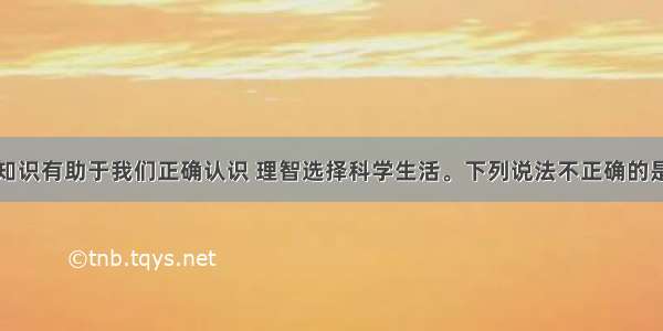 化学知识有助于我们正确认识 理智选择科学生活。下列说法不正确的是什么