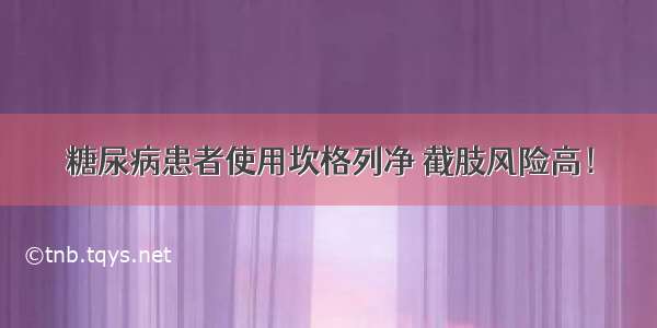 糖尿病患者使用坎格列净 截肢风险高！