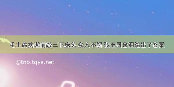 毛主席病逝前敲三下床头 众人不解 张玉凤含泪给出了答案