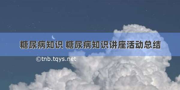 糖尿病知识 糖尿病知识讲座活动总结