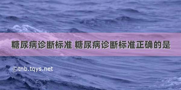 糖尿病诊断标准 糖尿病诊断标准正确的是