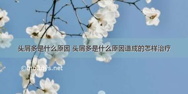 头屑多是什么原因 头屑多是什么原因造成的怎样治疗