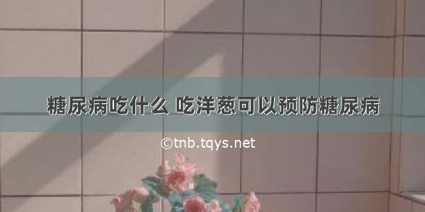 糖尿病吃什么 吃洋葱可以预防糖尿病