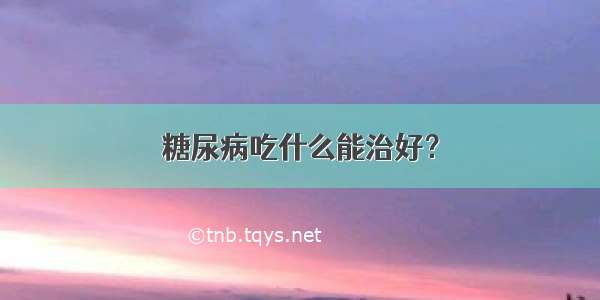 糖尿病吃什么能治好？