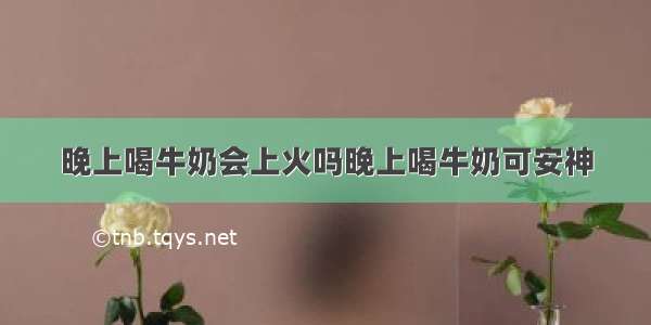 晚上喝牛奶会上火吗晚上喝牛奶可安神