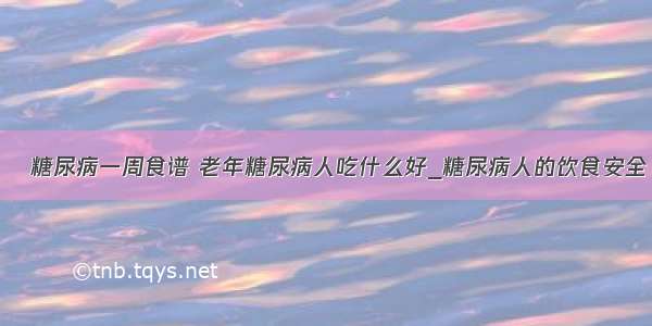 ​糖尿病一周食谱 老年糖尿病人吃什么好_糖尿病人的饮食安全