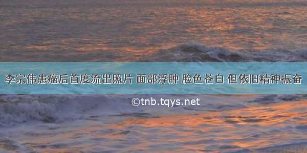 李宗伟患癌后首度流出照片 面部浮肿 脸色苍白 但依旧精神振奋