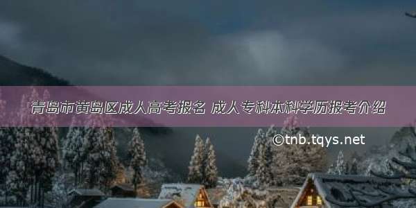 青岛市黄岛区成人高考报名 成人专科本科学历报考介绍