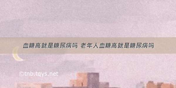 血糖高就是糖尿病吗 老年人血糖高就是糖尿病吗