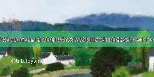 宫颈癌疫苗2价4价9价的年龄段多少钱 国产进口价格参考(3针千元)